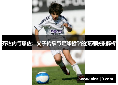 齐达内与恩佐：父子传承与足球哲学的深刻联系解析