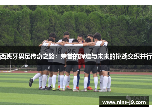 西班牙男足传奇之路：荣誉的辉煌与未来的挑战交织并行