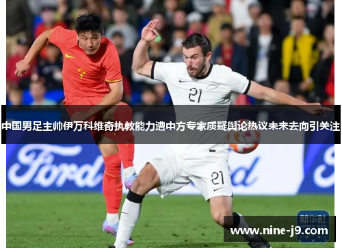 中国男足主帅伊万科维奇执教能力遭中方专家质疑舆论热议未来去向引关注