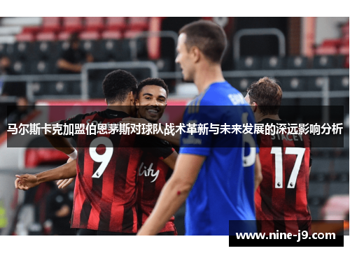 马尔斯卡克加盟伯恩茅斯对球队战术革新与未来发展的深远影响分析