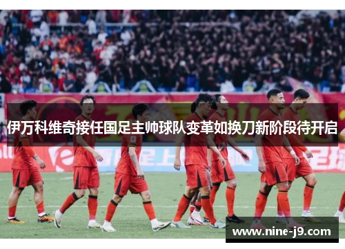 伊万科维奇接任国足主帅球队变革如换刀新阶段待开启
