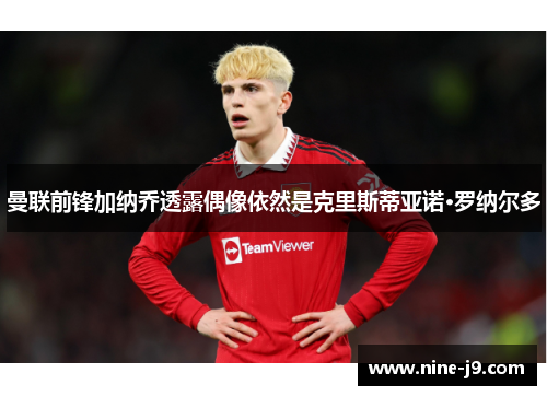 曼联前锋加纳乔透露偶像依然是克里斯蒂亚诺·罗纳尔多